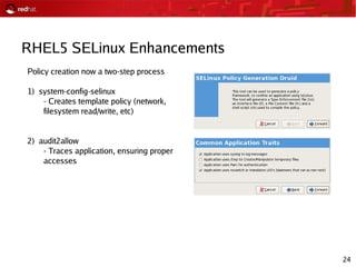 24
RHEL5 SELinux Enhancements
Policy creation now a two-step process
1) system-config-selinux
- Creates template policy (network,
filesystem read/write, etc)
2) audit2allow
- Traces application, ensuring proper
accesses
 