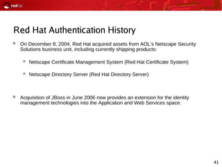 41
Red Hat Authentication History
 On December 8, 2004, Red Hat acquired assets from AOL's Netscape Security
Solutions business unit, including currently shipping products:
 Netscape Certificate Management System (Red Hat Certificate System)
 Netscape Directory Server (Red Hat Directory Server)
 Acquisition of JBoss in June 2006 now provides an extension for the identity
management technologies into the Application and Web Services space.
 