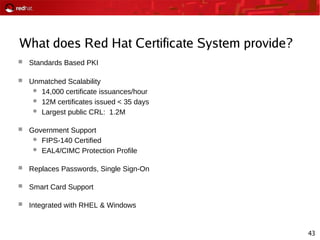 43
What does Red Hat Certificate System provide?
 Standards Based PKI
 Unmatched Scalability
 14,000 certificate issuances/hour
 12M certificates issued < 35 days
 Largest public CRL: 1.2M
 Government Support
 FIPS-140 Certified
 EAL4/CIMC Protection Profile
 Replaces Passwords, Single Sign-On
 Smart Card Support
 Integrated with RHEL & Windows
 