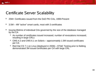 44
Certificate Server Scalability
 25M+ Certificates issued from the DoD PKI CAs, 1999-Present
 3.5M – 4M “active” smart cards, most with 3 certificates
 Issuing lifetime of individual CAs governed by the size of the database managed
by the CA
 As number of certificates issued increased, number of revocations increased,
resulting in large CRLs
 CMS 4.2 and CMS 6.1 on Solaris – approximately 1.5M issued certificates
per CA
 Red Hat CS 7.1 on Linux [deployed in 2006] – DT&E Testing prior to fielding
demonstrated 3M issued certificates per CA with large CRL
 