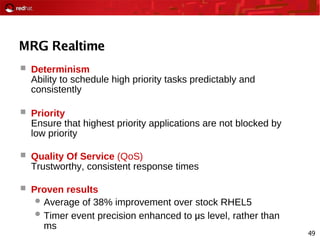 49
MRG Realtime
 Determinism
Ability to schedule high priority tasks predictably and
consistently
 Priority
Ensure that highest priority applications are not blocked by
low priority
 Quality Of Service (QoS)
Trustworthy, consistent response times
 Proven results
 Average of 38% improvement over stock RHEL5
 Timer event precision enhanced to μ s level, rather than
ms
 