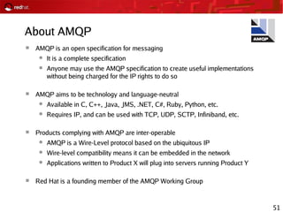 51
About AMQP
 AMQP is an open specification for messaging
● It is a complete specification
● Anyone may use the AMQP specification to create useful implementations
without being charged for the IP rights to do so
 AMQP aims to be technology and language-neutral
● Available in C, C++, Java, JMS, .NET, C#, Ruby, Python, etc.
● Requires IP, and can be used with TCP, UDP, SCTP, Infiniband, etc.
 Products complying with AMQP are inter-operable
● AMQP is a Wire-Level protocol based on the ubiquitous IP
● Wire-level compatibility means it can be embedded in the network
● Applications written to Product X will plug into servers running Product Y
 Red Hat is a founding member of the AMQP Working Group
 
