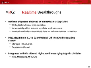 55
MRG: Realtime Breakthroughs
 Red Hat engineers succeed at mainstream acceptance
● Methodical multi-year implementation
● Incrementally added features beneficial to all use cases
● Iteratively worked to cooperatively build an inclusive realtime community
 MRG Realtime is COTS (Commercial Off The Shelf) operating
system
● Standard RHEL5.1 OS
● Replacement kernel
 Integrated with distributed high speed messaging & grid scheduler
● MRG Messaging, MRG Grid
 