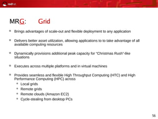 56
MRG: Grid
 Brings advantages of scale-out and flexible deployment to any application
 Delivers better asset utilization, allowing applications to to take advantage of all
available computing resources
 Dynamically provisions additional peak capacity for “Christmas Rush”-like
situations
 Executes across multiple platforms and in virtual machines
 Provides seamless and flexible High Throughput Computing (HTC) and High
Performance Computing (HPC) across
 Local grids
 Remote grids
 Remote clouds (Amazon EC2)
 Cycle-stealing from desktop PCs
 