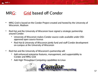 57
MRG: Grid based off Condor

MRG Grid is based on the Condor Project created and hosted by the University of
Wisconsin, Madison

Red Hat and the University of Wisconsin have signed a strategic partnership
around Condor:

University of Wisconsin makes Condor source code available under OSI-
approved open source license

Red Hat & University of Wisconsin jointly fund and staff Condor development
on-campus at the University of Wisconsin

Red Hat and the University of Wisconsin's partnership will:

Add enhanced enterprise features, management, and supportability to
Condor and MRG Grid

Add High Throughput Computing capabilities to Linux
 