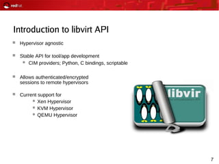 7
Introduction to libvirt API
 Hypervisor agnostic
 Stable API for tool/app development
 CIM providers; Python, C bindings, scriptable
 Allows authenticated/encrypted
sessions to remote hypervisors
 Current support for
 Xen Hypervisor
 KVM Hypervisor
 QEMU Hypervisor
 