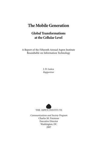 The Mobile Generation
        Global Transformations
          at the Cellular Level


A Report of the Fifteenth Annual Aspen Institute
    Roundtable on Information Technology




                   J. D. Lasica
                   Rapporteur




       Communications and Society Program
            Charles M. Firestone
             Executive Director
               Washington, DC
                     2007
 