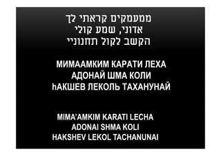 ‫ממעמקים קראתי לך‬
     ‫אדוני, שמע קולי‬
   ‫הקשב לקול תחנוניי‬

 МИМААМКИМ КАРАТИ ЛЕХА
    АДОНАЙ ШМА КОЛИ
hАКШЕВ ЛЕКОЛЬ ТАХАНУНАЙ


 MIMA’AMKIM KARATI LECHA
    ADONAI SHMA KOLI
HAKSHEV LEKOL TACHANUNAI
 