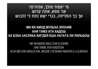 ?‫מי יעמוד מולך, אלוהים‬
             ‫אני טמא, אתה קדוש‬
    ‫אך בך הסליחה, בגדי ישע נתת לי ללבוש‬

          МИ ЯА’АМОД МУЛЬХА ЭЛОhИМ
             AНИ ТАМЭ АТА КАДОШ
АХ БЭХА hАСЛИХА БИГДЕЙ ЕША НАТАТА ЛИ ЛИЛЬБОШ

             MI YA’AMOD MULCHA ELOHIM
                ANI TAME ATA KADOSH
 ACH BECHA HASLICHA, BIGDEI YESHAH NATATA LI LILBOSH
 