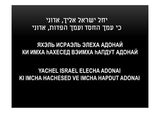 ‫יחל ישראל אליך, אדוני‬
    ‫כי עמך החסד ועמך הפדות, אדוני‬

      ЯХЭЛЬ ИСРАЭЛЬ ЭЛЕХА АДОНАЙ
 КИ ИМХА hАХЕСЕД ВЭИМХА hАПДУТ АДОНАЙ


       YACHEL ISRAEL ELECHA ADONAI
KI IMCHA HACHESED VE IMCHA HAPDUT ADONAI
 