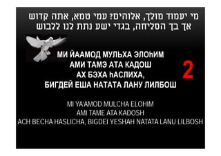 ‫מי יעמוד מולך, אלוהים? עמי טמא, אתה קדוש‬
    ‫אך בך הסליחה, בגדי ישע נתת לנו ללבוש‬


          МИ ЙААМОД МУЛЬХА ЭЛОhИМ
             АМИ ТАМЭ АТА КАДОШ
              АХ БЭХА hАСЛИХА,
       БИГДЕЙ ЕША НАТАТА ЛАНУ ЛИЛБОШ
                                               2
             MI YA’AMOD MULCHA ELOHIM
                AMI TAME ATA KADOSH
ACH BECHA HASLICHA, BIGDEI YESHAH NATATA LANU LILBOSH
 