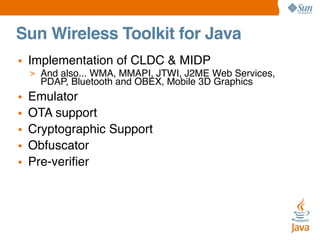 Sun Wireless Toolkit for Java
• Implementation of CLDC & MIDP
> And also... WMA, MMAPI, JTWI, J2ME Web Services,

PDAP, Bluetooth and OBEX, Mobile 3D Graphics

•
•
•
•
•

Emulator
OTA support
Cryptographic Support
Obfuscator
Pre-veriﬁer

 