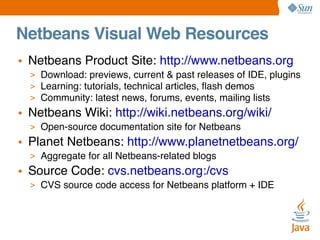 Netbeans Visual Web Resources
• Netbeans Product Site: http://www.netbeans.org
> Download: previews, current & past releases of IDE, plugins
> Learning: tutorials, technical articles, ﬂash demos
> Community: latest news, forums, events, mailing lists

• Netbeans Wiki: http://wiki.netbeans.org/wiki/
> Open-source documentation site for Netbeans

• Planet Netbeans: http://www.planetnetbeans.org/
> Aggregate for all Netbeans-related blogs

• Source Code: cvs.netbeans.org:/cvs
> CVS source code access for Netbeans platform + IDE

 