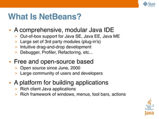 What Is NetBeans?
• A comprehensive, modular Java IDE
>
>
>
>

Out-of-box support for Java SE, Java EE, Java ME
Large set of 3rd party modules (plug-in's)
Intuitive drag-and-drop development
Debugger, Proﬁler, Refactoring, etc...

• Free and open-source based
> Open source since June, 2000
> Large community of users and developers

• A platform for building applications
> Rich client Java applications
> Rich framework of windows, menus, tool bars, actions

 