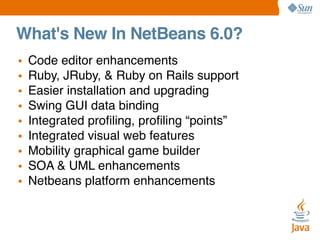 What's New In NetBeans 6.0?
•
•
•
•
•
•
•
•
•

Code editor enhancements
Ruby, JRuby, & Ruby on Rails support
Easier installation and upgrading
Swing GUI data binding
Integrated proﬁling, proﬁling “points”
Integrated visual web features
Mobility graphical game builder
SOA & UML enhancements
Netbeans platform enhancements

 