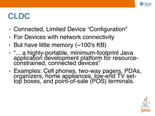 CLDC
•
•
•
•

Connected, Limited Device “Conﬁguration”
For Devices with network connectivity
But have little memory (~100's KB)
“... a highly-portable, minimum-footprint Java
application development platform for resourceconstrained, connected devices”
• Examples: Cell phones, two-way pagers, PDAs,
organizers, home appliances, low-end TV settop boxes, and point-of-sale (POS) terminals.

 