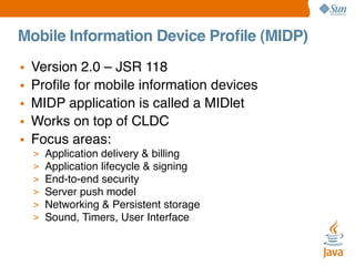 Mobile Information Device Proﬁle (MIDP)
•
•
•
•
•

Version 2.0 – JSR 118
Proﬁle for mobile information devices
MIDP application is called a MIDlet
Works on top of CLDC
Focus areas:
>
>
>
>
>
>

Application delivery & billing
Application lifecycle & signing
End-to-end security
Server push model
Networking & Persistent storage
Sound, Timers, User Interface

 