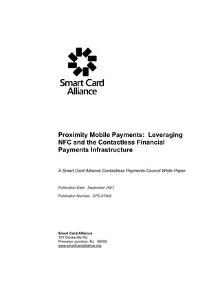 Proximity Mobile Payments: Leveraging
                     NFC and the Contactless Financial
                     Payments Infrastructure


                     A Smart Card Alliance Contactless Payments Council White Paper


                     Publication Date: September 2007

                     Publication Number: CPC-07002




                     Smart Card Alliance
                     191 Clarksville Rd.
                     Princeton Junction, NJ 08550
                     www.smartcardalliance.org




Smart Card Alliance © 2007
1
 