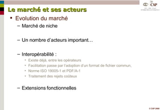 Le marché et ses acteurs Evolution du marché Marché de niche Un nombre d’acteurs important… Interopérabilité : Existe déjà, entre les opérateurs Facilitation passe par l’adoption d’un format de fichier commun, Norme ISO 19005-1 et PDF/A-1 Traitement des rejets coûteux  Extensions fonctionnelles 
