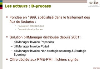 Les acteurs : B-process Fondée en 1999, spécialisé dans le traitement des flux de factures : Facturation  électronique Dématérialisation fiscale Solution billManager distribuée depuis 2001 : billManager Invoice Paperless billManager Invoice Portail billManager Invoice Non-strategic sourcing & Strategic Sourcing Offre dédiée aux PME-PMI : fichiers signés 