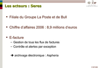 Les acteurs : Seres Filiale du Groupe La Poste et de Bull Chiffre d’affaires 2006 : 8,9 millions d‘euros E-facture Gestion de tous les flux de factures Contrôle et alertes par exception    archivage électronique : Aspheria 