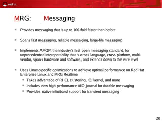 20
MRG: Messaging
 Provides messaging that is up to 100-fold faster than before
 Spans fast messaging, reliable messaging, large-file messaging
 Implements AMQP, the industry's first open messaging standard, for
unprecedented interoperability that is cross-language, cross-platform, multi-
vendor, spans hardware and software, and extends down to the wire level
 Uses Linux-specific optimizations to achieve optimal performance on Red Hat
Enterprise Linux and MRG Realtime
● Takes advantage of RHEL clustering, IO, kernel, and more
● Includes new high-performance AIO Journal for durable messaging
● Provides native infiniband support for transient messaging
 