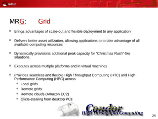 24
MRG: Grid
 Brings advantages of scale-out and flexible deployment to any application
 Delivers better asset utilization, allowing applications to to take advantage of all
available computing resources
 Dynamically provisions additional peak capacity for “Christmas Rush”-like
situations
 Executes across multiple platforms and in virtual machines
 Provides seamless and flexible High Throughput Computing (HTC) and High
Performance Computing (HPC) across
 Local grids
 Remote grids
 Remote clouds (Amazon EC2)
 Cycle-stealing from desktop PCs
 