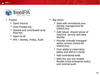 25
 Project
 Open Source
 www.freeipa.org
 Started and contributed to by
Red Hat
 Open to all
 IPA = Identity, Policy, Audit
 Big vision
 Start with centralized user
identity management for
UNIX/Linux
 Add robust, shared sense of
machine, service and data
identity
 Provide centrally managed
admin access control for
UNIX/Linux
 Give ability to externalize
policy and add to it easily
 Add centralized audit
 With this you can enable
flexible cross-enterprise policy
and rational audit
 