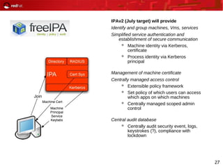 27
IPAv2 (July target) will provide
Identify and group machines, Vms, services
Simplified service authentication and
establishment of secure communication
 Machine identity via Kerberos,
certificate
 Process identity via Kerberos
principal
Management of machine certificate
Centrally managed access control
 Extensible policy framework
 Set policy of which users can access
which apps on which machines
 Centrally managed scoped admin
control
Central audit database
 Centrally audit security event, logs,
keystrokes (?), compliance with
lockdown
 