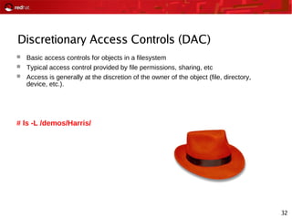 32
Discretionary Access Controls (DAC)
 Basic access controls for objects in a filesystem
 Typical access control provided by file permissions, sharing, etc
 Access is generally at the discretion of the owner of the object (file, directory,
device, etc.).
# ls -L /demos/Harris/
 