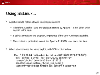 39
Using SELinux...
 Apache should not be allowed to overwrite content
 Therefore, Apache – and any program started by Apache – is not given write
access to the data
 SELinux constrains the program, regardless of the user running executable
 The content is protected, even if the Apache PHP/CGI user owns the files
 When attacker uses the same exploit, with SELinux turned on:
Mar 3 23:02:04 rhel4-u4-as kernel: audit(1170820924.171:108):
avc: denied { write } for pid=26760 comm="sh"
name="phpbb" dev=dm-0 ino=1114119
scontext=root:system_r:httpd_sys_script_t
tcontext=root:object_r:httpd_sys_content_t tclass=dir
 