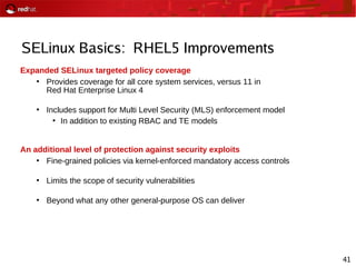 41
SELinux Basics: RHEL5 Improvements
Expanded SELinux targeted policy coverage
●
Provides coverage for all core system services, versus 11 in
Red Hat Enterprise Linux 4
●
Includes support for Multi Level Security (MLS) enforcement model
●
In addition to existing RBAC and TE models
An additional level of protection against security exploits
●
Fine-grained policies via kernel-enforced mandatory access controls
●
Limits the scope of security vulnerabilities
●
Beyond what any other general-purpose OS can deliver
 