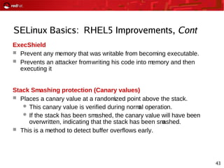 43
SELinux Basics: RHEL5 Improvements, Cont
ExecShield
 Prevent any memory that was writable from becoming executable.
 Prevents an attacker fromwriting his code into memory and then
executing it
Stack Smashing protection (Canary values)
 Places a canary value at a randomized point above the stack.
 This canary value is verified during normal operation.
 If the stack has been smashed, the canary value will have been
overwritten, indicating that the stack has been smashed.
 This is a method to detect buffer overflows early.
 