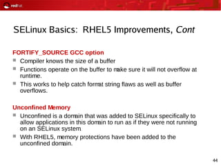 44
SELinux Basics: RHEL5 Improvements, Cont
FORTIFY_SOURCE GCC option
 Compiler knows the size of a buffer
 Functions operate on the buffer to make sure it will not overflow at
runtime.
 This works to help catch format string flaws as well as buffer
overflows.
Unconfined Memory
 Unconfined is a domain that was added to SELinux specifically to
allow applications in this domain to run as if they were not running
on an SELinux system.
 With RHEL5, memory protections have been added to the
unconfined domain.
 