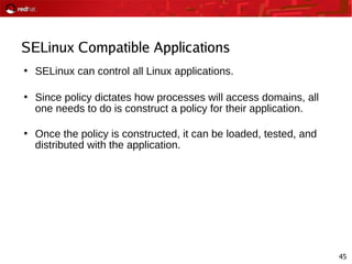 45
SELinux Compatible Applications
●
SELinux can control all Linux applications.
●
Since policy dictates how processes will access domains, all
one needs to do is construct a policy for their application.
●
Once the policy is constructed, it can be loaded, tested, and
distributed with the application.
 