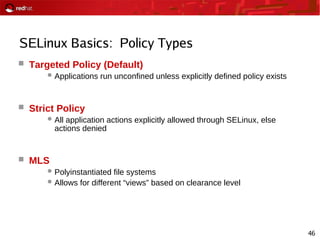 46
SELinux Basics: Policy Types
 Targeted Policy (Default)
Applications run unconfined unless explicitly defined policy exists
 Strict Policy
All application actions explicitly allowed through SELinux, else
actions denied
 MLS
Polyinstantiated file systems
Allows for different “views” based on clearance level
 