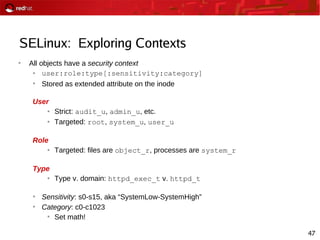 47
SELinux: Exploring Contexts
●
All objects have a security context
● user:role:type[:sensitivity:category]
●
Stored as extended attribute on the inode
User
● Strict: audit_u, admin_u, etc.
● Targeted: root, system_u, user_u
Role
● Targeted: files are object_r, processes are system_r
Type
● Type v. domain: httpd_exec_t v. httpd_t
●
Sensitivity: s0-s15, aka “SystemLow-SystemHigh”
●
Category: c0-c1023
●
Set math!
 