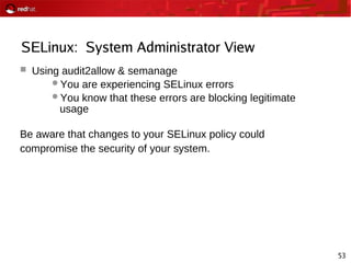 53
SELinux: System Administrator View
 Using audit2allow & semanage
You are experiencing SELinux errors
You know that these errors are blocking legitimate
usage
Be aware that changes to your SELinux policy could
compromise the security of your system.
 