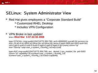 54
SELinux: System Administrator View
 Red Hat gives employees a “Corporate Standard Build”
Customized RHEL Desktop
Includes VPN Configuration
 VPN Broke in last update!
time->Wed Mar 5 07:22:55 2008
type=SYSCALL msg=audit(1204719775.306:738): arch=40000003 syscall=54 success=no
exit=-19 a0=4 a1=8933 a2=bfcec1bc a3=bfcec1bc items=0 ppid=3900 pid=5003 auid=501
uid=0 gid=0 euid=0 suid=0 fsuid=0 egid=0 sgid=0 fsgid=0 tty=(none) comm="ip"
exe="/sbin/ip" subj=user_u:system_r:ifconfig_t:s0 key=(null)
type=AVC msg=audit(1204719775.306:738): avc: denied { sys_module } for pid=5003
comm="ip" capability=16 scontext=user_u:system_r:ifconfig_t:s0
tcontext=user_u:system_r:ifconfig_t:s0 tclass=capability
 