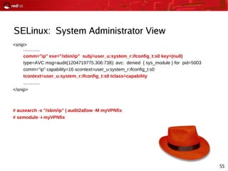 55
SELinux: System Administrator View
<snip>
.............
comm="ip" exe="/sbin/ip" subj=user_u:system_r:ifconfig_t:s0 key=(null)
type=AVC msg=audit(1204719775.306:738): avc: denied { sys_module } for pid=5003
comm="ip" capability=16 scontext=user_u:system_r:ifconfig_t:s0
tcontext=user_u:system_r:ifconfig_t:s0 tclass=capability
.............
</snip>
# ausearch -x "/sbin/ip" | audit2allow -M myVPNfix
# semodule -i myVPNfix
 