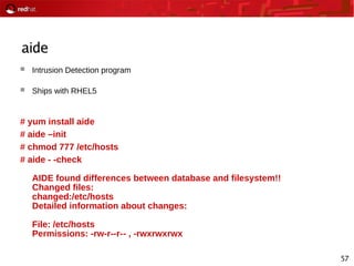 57
aide
 Intrusion Detection program
 Ships with RHEL5
# yum install aide
# aide –init
# chmod 777 /etc/hosts
# aide - -check
AIDE found differences between database and filesystem!!
Changed files:
changed:/etc/hosts
Detailed information about changes:
File: /etc/hosts
Permissions: -rw-r--r-- , -rwxrwxrwx
 