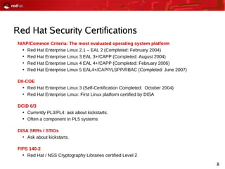 8
Red Hat Security Certifications
NIAP/Common Criteria: The most evaluated operating system platform
●
Red Hat Enterprise Linux 2.1 – EAL 2 (Completed: February 2004)
●
Red Hat Enterprise Linux 3 EAL 3+/CAPP (Completed: August 2004)
●
Red Hat Enterprise Linux 4 EAL 4+/CAPP (Completed: February 2006)
●
Red Hat Enterprise Linux 5 EAL4+/CAPP/LSPP/RBAC (Completed: June 2007)
DII-COE
●
Red Hat Enterprise Linux 3 (Self-Certification Completed: October 2004)
●
Red Hat Enterprise Linux: First Linux platform certified by DISA
DCID 6/3
●
Currently PL3/PL4: ask about kickstarts.
●
Often a component in PL5 systems
DISA SRRs / STIGs
●
Ask about kickstarts.
FIPS 140-2
●
Red Hat / NSS Cryptography Libraries certified Level 2
 