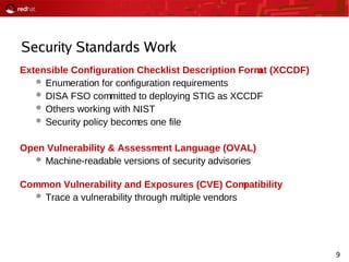 9
Security Standards Work
Extensible Configuration Checklist Description Format (XCCDF)
 Enumeration for configuration requirements
 DISA FSO committed to deploying STIG as XCCDF
 Others working with NIST
 Security policy becomes one file
Open Vulnerability & Assessment Language (OVAL)
 Machine-readable versions of security advisories
Common Vulnerability and Exposures (CVE) Compatibility
 Trace a vulnerability through multiple vendors
 