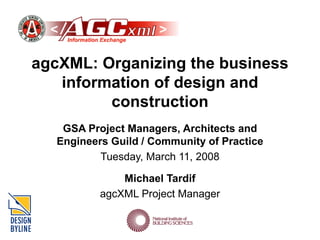 agcXML: Organizing the business
information of design and
construction
GSA Project Managers, Architects and
Engineers Guild / Community of Practice
Tuesday, March 11, 2008
Michael Tardif
agcXML Project Manager
 