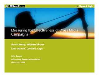 Measuring the Effectiveness of Cross Media
Campaigns
Doron Wesly, Millward Brown
Kara Manatt, Dynamic Logic
Print Council
Advertising Research Foundation
March 19, 2008
 