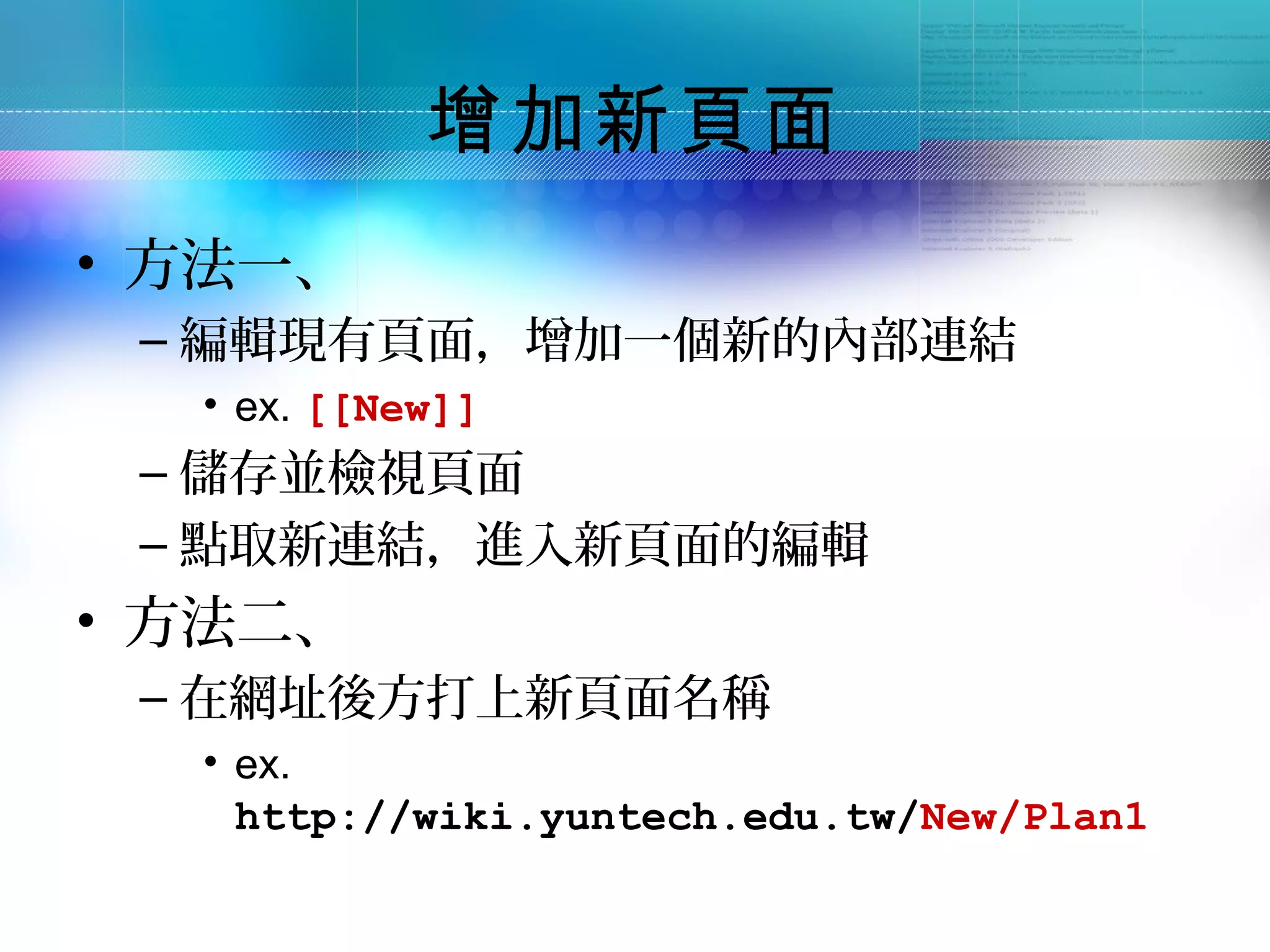 增加新頁面
• 方法一、
 – 編輯現有頁面，增加一個新的內部連結
  • ex. [[New]]
 – 儲存並檢視頁面
 – 點取新連結，進入新頁面的編輯
• 方法二、
 – 在網址後方打上新頁面名稱
  • ex.
    http://wiki.yuntech.edu.tw/New/Plan1
 