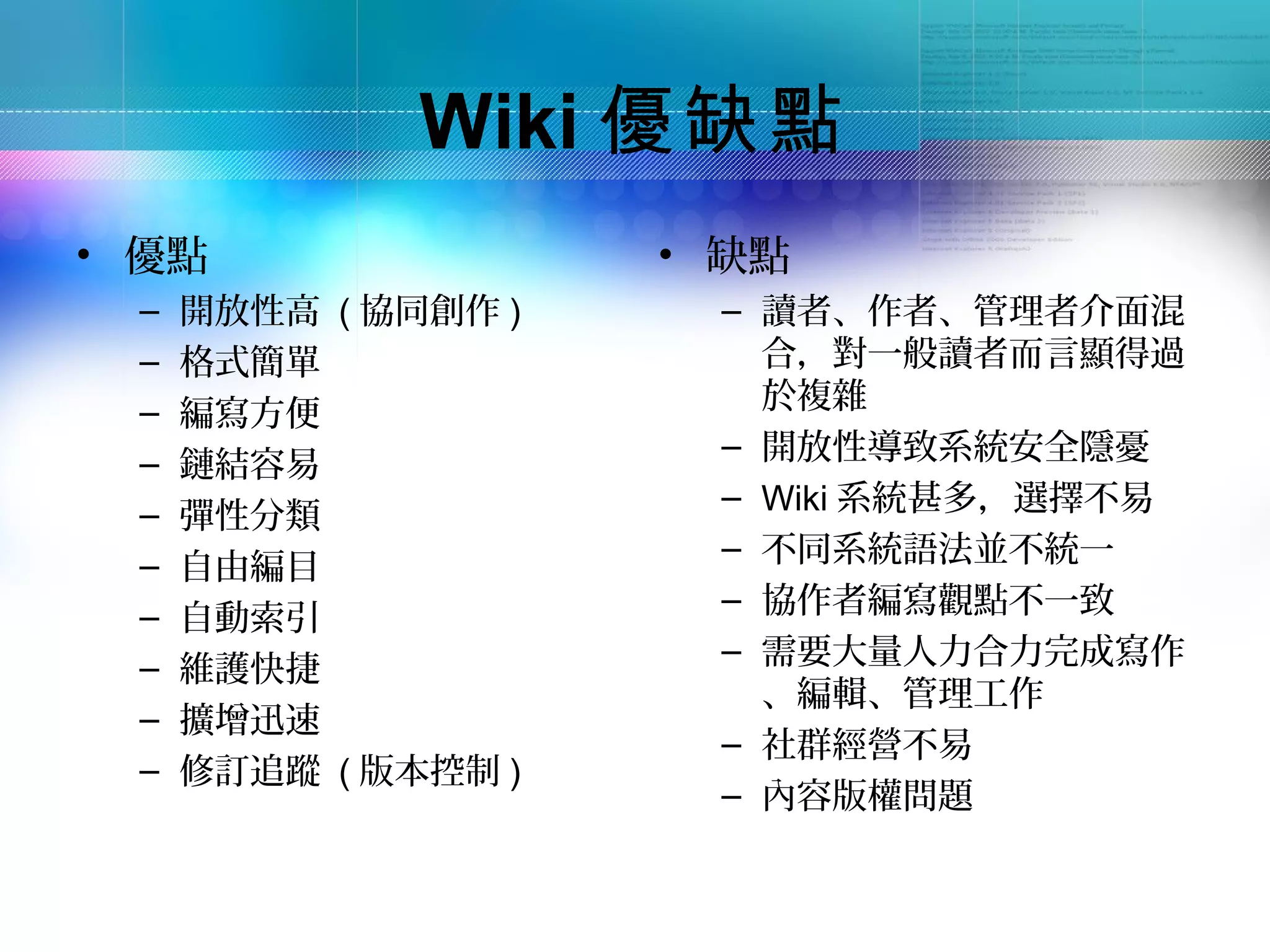 Wiki 優缺點
• 優點                 • 缺點
 –   開放性高 ( 協同創作 )    – 讀者、作者、管理者介面混
 –   格式簡單               合，對一般讀者而言顯得過
                        於複雜
 –   編寫方便
                      – 開放性導致系統安全隱憂
 –   鏈結容易
                      – Wiki 系統甚多，選擇不易
 –   彈性分類
                      – 不同系統語法並不統一
 –   自由編目
                      – 協作者編寫觀點不一致
 –   自動索引
                      – 需要大量人力合力完成寫作
 –   維護快捷
                        、編輯、管理工作
 –   擴增迅速
                      – 社群經營不易
 –   修訂追蹤 ( 版本控制 )
                      – 內容版權問題
 