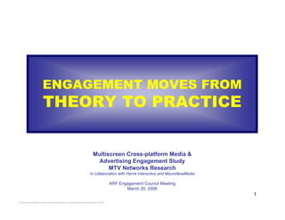 1
2008 MULTISCREEN CROSS-PLATFORM MEDIA & ADVERTISING ENGAGEMENT STUDY
ENGAGEMENT MOVES FROM
THEORY TO PRACTICE
Multiscreen Cross-platform Media &
Advertising Engagement Study
MTV Networks Research
In collaboration with Harris Interactive and MauroNewMedia
ARF Engagement Council Meeting
March 20, 2008
 