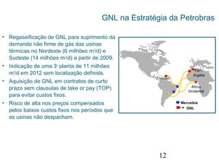 12
GNL na Estratégia da Petrobras
• Regaseificação de GNL para suprimento da
demanda não firme de gás das usinas
térmicas no Nordeste (6 milhões m3
/d) e
Sudeste (14 milhões m3
/d) a partir de 2009.
• Indicação de uma 3o
planta de 11 milhões
m3
/d em 2012 sem localização definida.
• Aquisição de GNL em contratos de curto
prazo sem clausulas de take or pay (TOP)
para evitar custos fixos.
• Risco de alta nos preços compensados
pelos baixos custos fixos nos períodos que
as usinas não despacham.
África
Ocidental
Argélia
Trinidad
Egito
GNL
Mercados
 