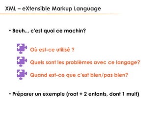 XML – eXtensible Markup Language

●

Beuh... c'est quoi ce machin?
Où est-ce utilisé ?
Quels sont les problèmes avec ce langage?
Quand est-ce que c'est bien/pas bien?

●

Préparer un exemple (root + 2 enfants, dont 1 mult)

 